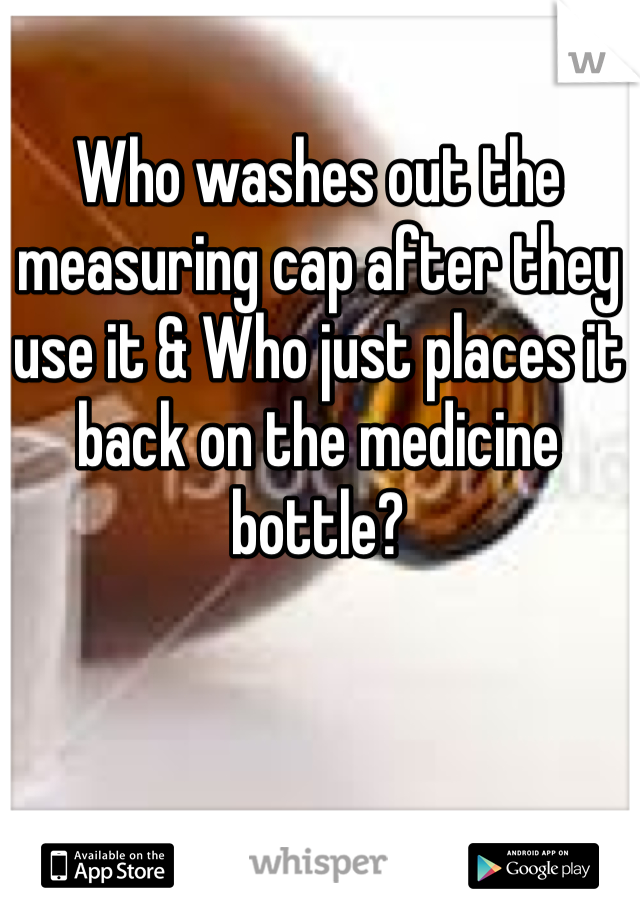 Who washes out the measuring cap after they use it & Who just places it back on the medicine bottle? 