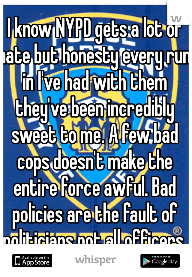 I know NYPD gets a lot of hate but honesty every run in I've had with them they've been incredibly sweet to me. A few bad cops doesn't make the entire force awful. Bad policies are the fault of politicians not all officers. 