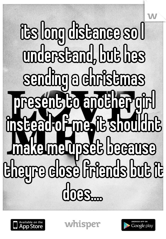 its long distance so I understand, but hes sending a christmas present to another girl instead of me. it shouldnt make me upset because theyre close friends but it does.... 