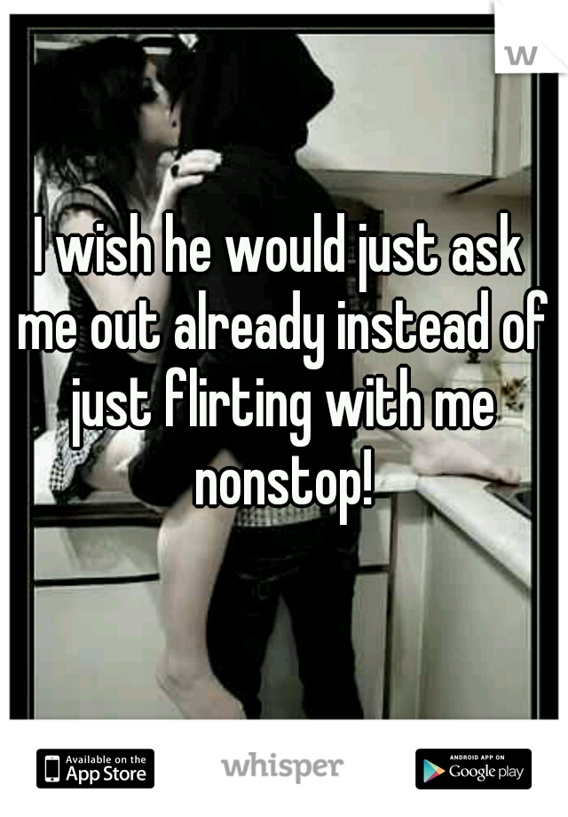 I wish he would just ask me out already instead of just flirting with me nonstop!
