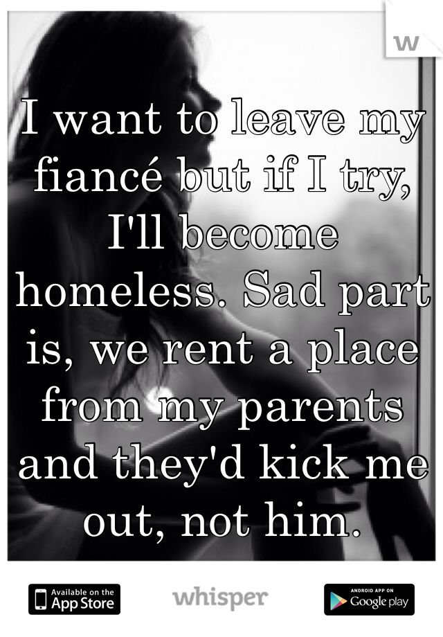 I want to leave my fiancé but if I try, I'll become homeless. Sad part is, we rent a place from my parents and they'd kick me out, not him.