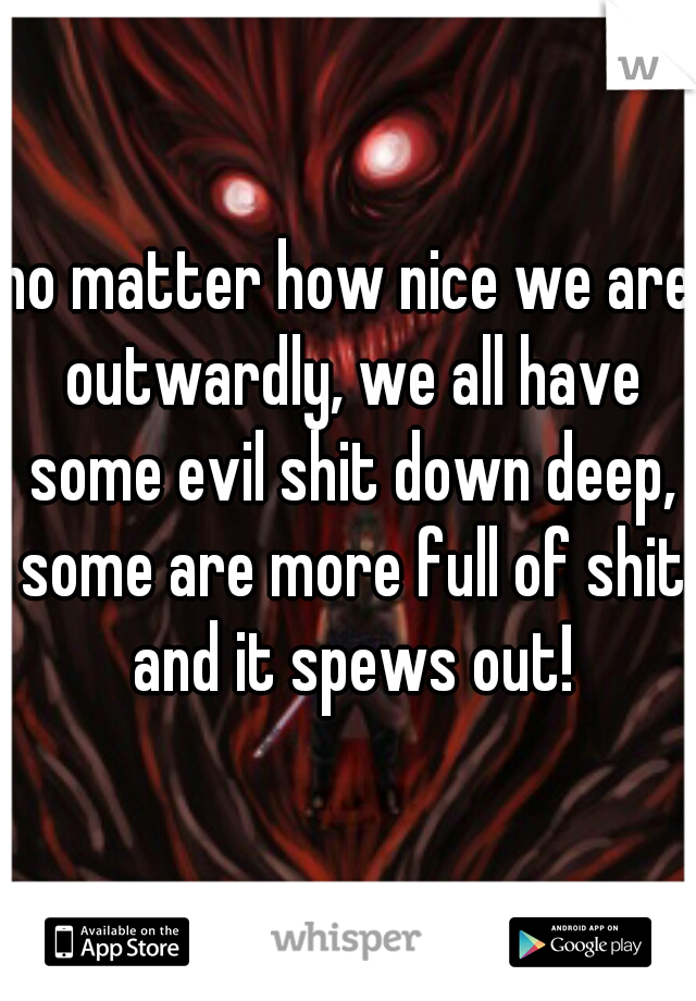 no matter how nice we are outwardly, we all have some evil shit down deep, some are more full of shit and it spews out!