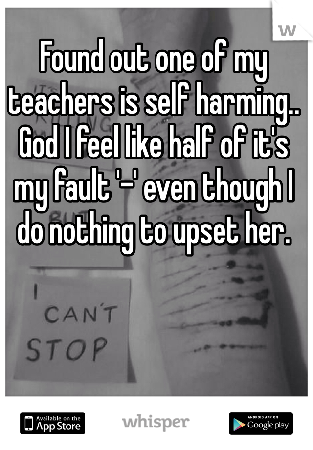 Found out one of my teachers is self harming.. God I feel like half of it's my fault '-' even though I do nothing to upset her.