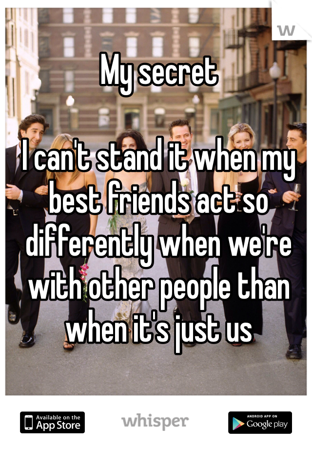 My secret

I can't stand it when my best friends act so differently when we're with other people than when it's just us