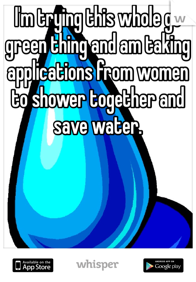 I'm trying this whole go green thing and am taking applications from women to shower together and save water. 