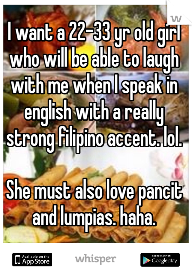I want a 22-33 yr old girl who will be able to laugh with me when I speak in english with a really strong filipino accent. lol.

She must also love pancit and lumpias. haha.