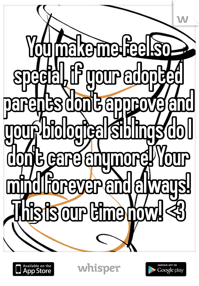 You make me feel so special, if your adopted parents don't approve and your biological siblings do I don't care anymore! Your mind forever and always! This is our time now! <3
