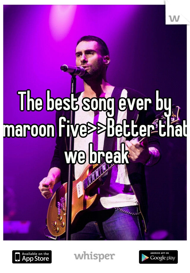 The best song ever by maroon five>>Better that we break