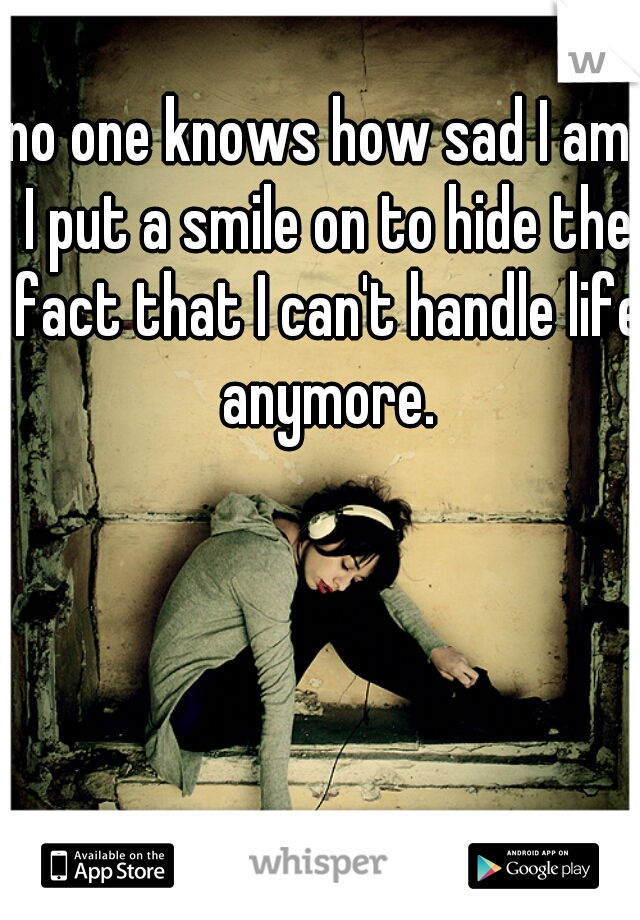no one knows how sad I am. I put a smile on to hide the fact that I can't handle life anymore.