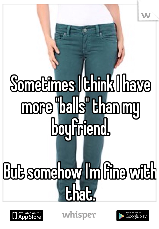 Sometimes I think I have more "balls" than my boyfriend.

But somehow I'm fine with that.