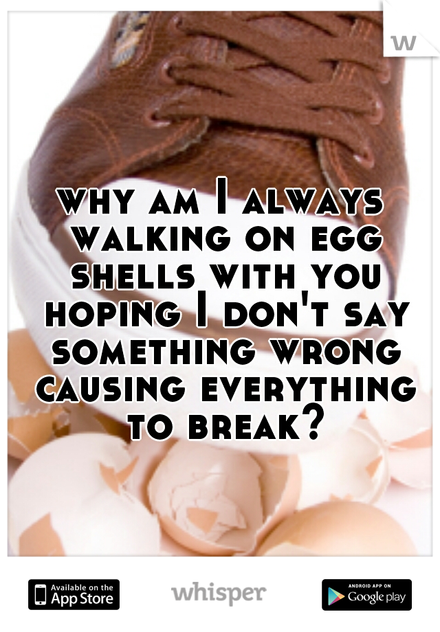 why am I always walking on egg shells with you hoping I don't say something wrong causing everything to break?