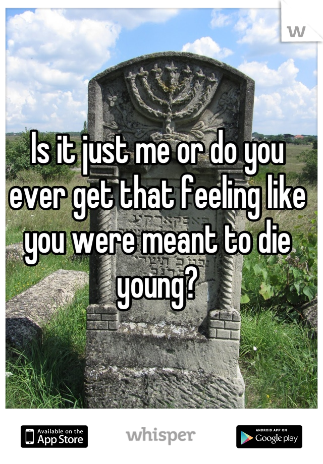 Is it just me or do you ever get that feeling like you were meant to die young?