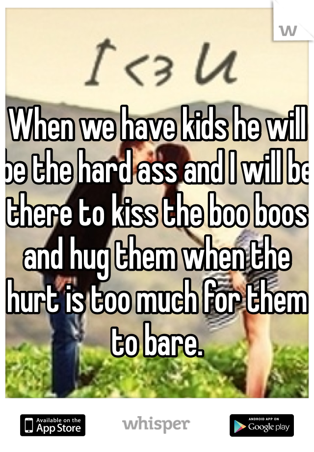When we have kids he will be the hard ass and I will be there to kiss the boo boos and hug them when the hurt is too much for them to bare. 
