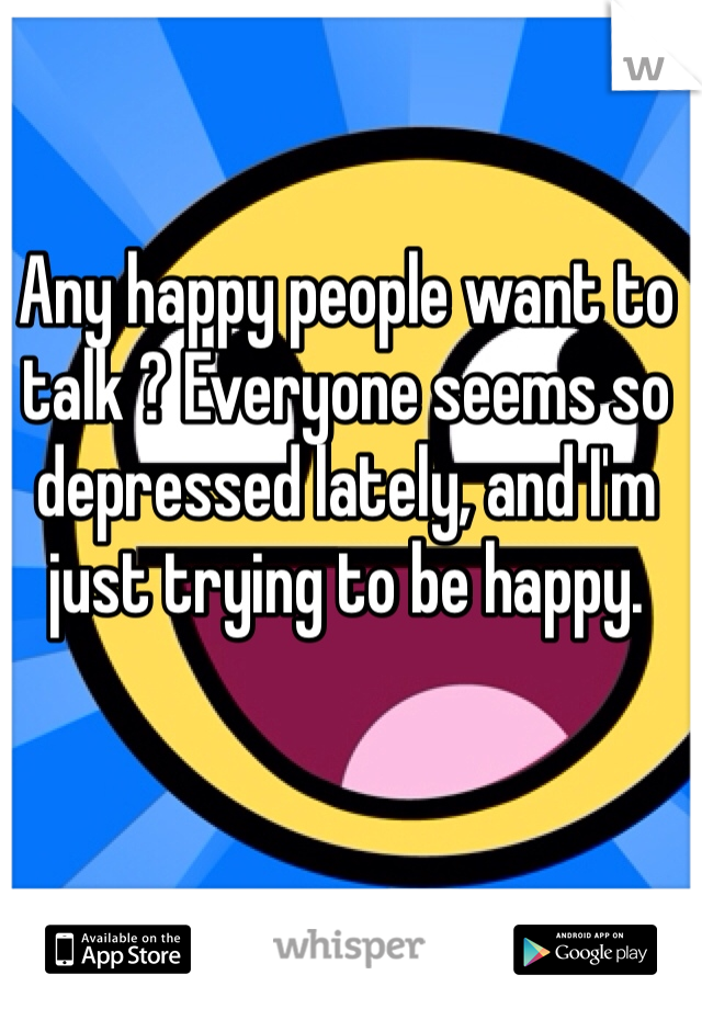 Any happy people want to talk ? Everyone seems so depressed lately, and I'm just trying to be happy.