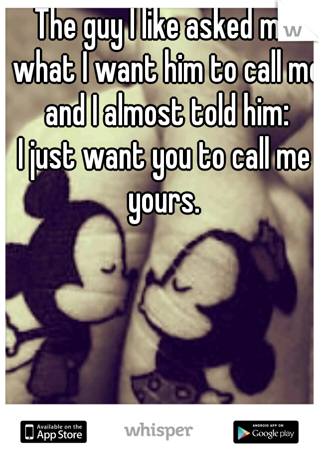 The guy I like asked me what I want him to call me and I almost told him:

I just want you to call me yours. 