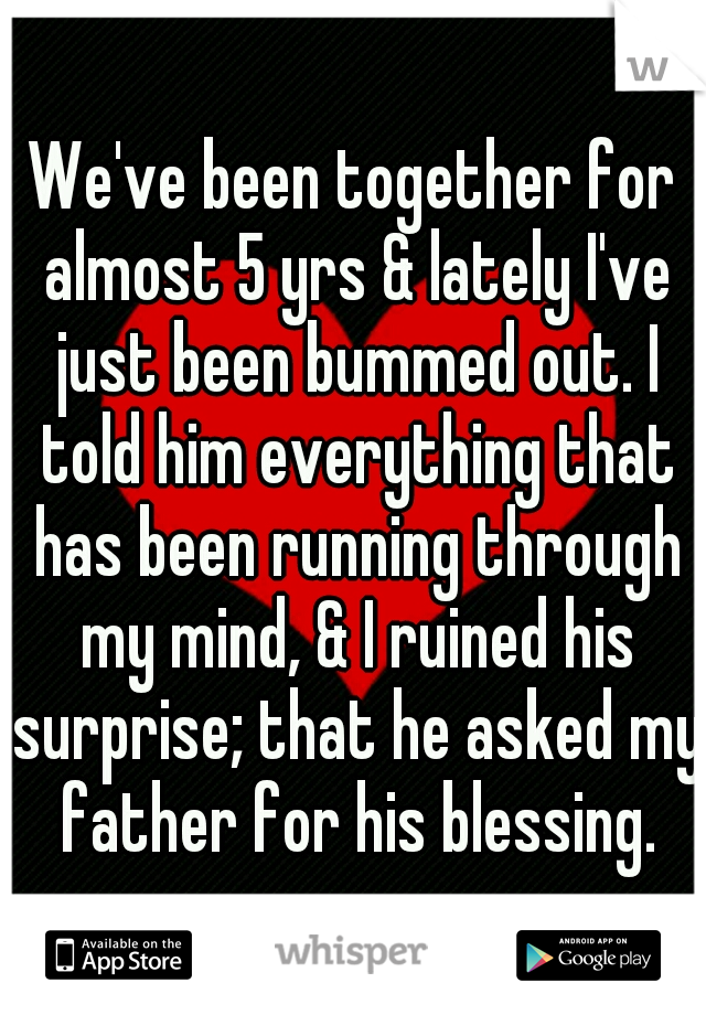 We've been together for almost 5 yrs & lately I've just been bummed out. I told him everything that has been running through my mind, & I ruined his surprise; that he asked my father for his blessing.