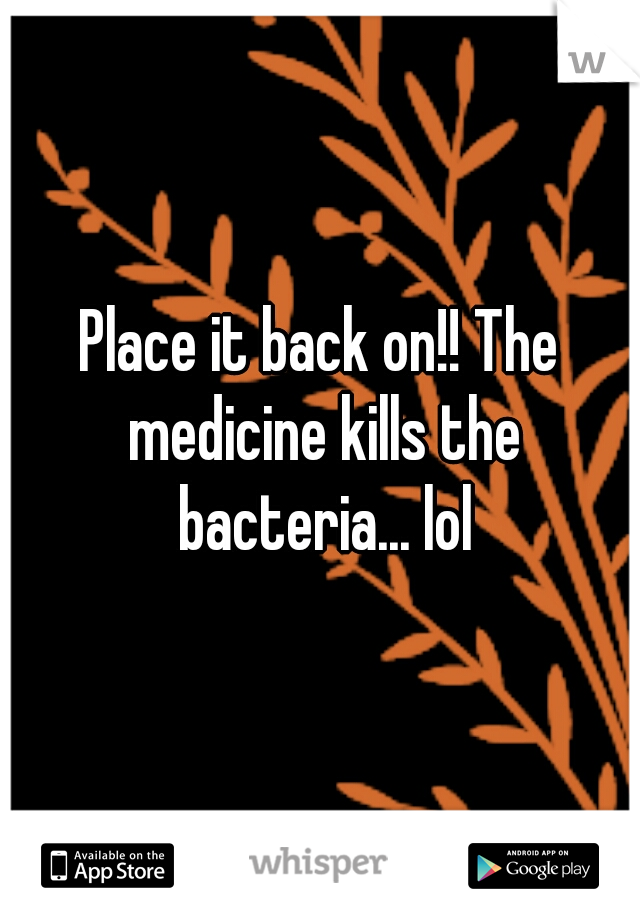 Place it back on!! The medicine kills the bacteria... lol