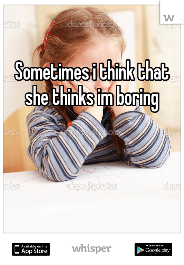 Sometimes i think that she thinks im boring 