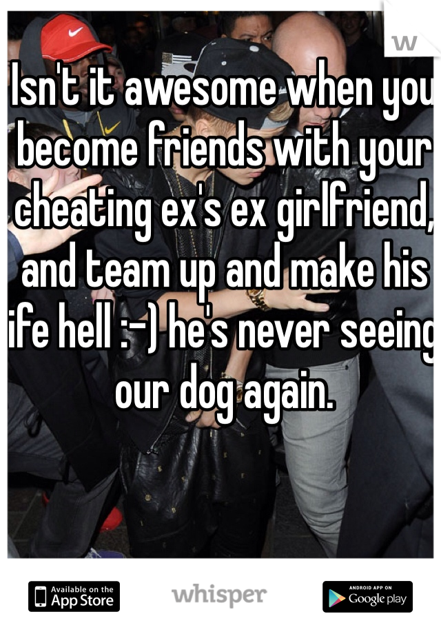 Isn't it awesome when you become friends with your cheating ex's ex girlfriend, and team up and make his life hell :-) he's never seeing our dog again. 