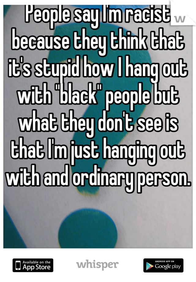 People say I'm racist because they think that it's stupid how I hang out with "black" people but what they don't see is that I'm just hanging out with and ordinary person.