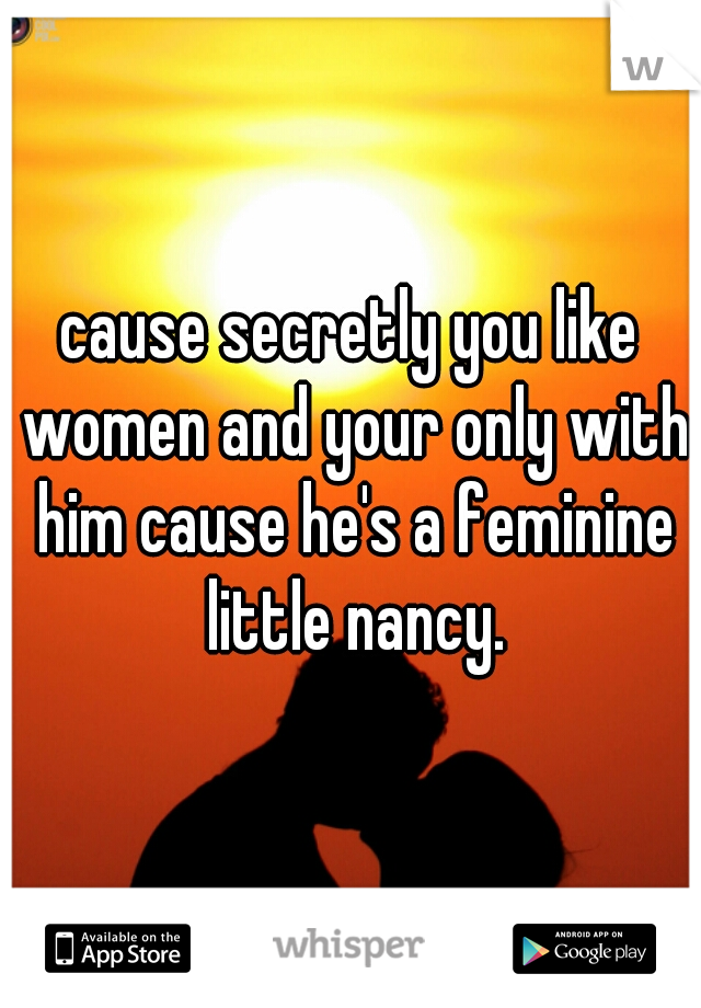cause secretly you like women and your only with him cause he's a feminine little nancy.