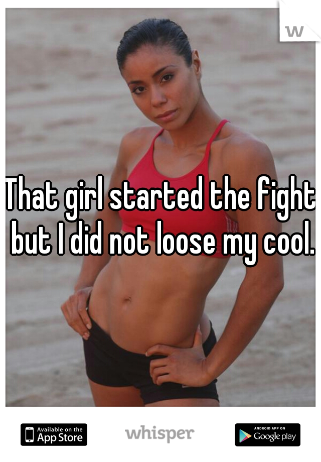 That girl started the fight but I did not loose my cool.