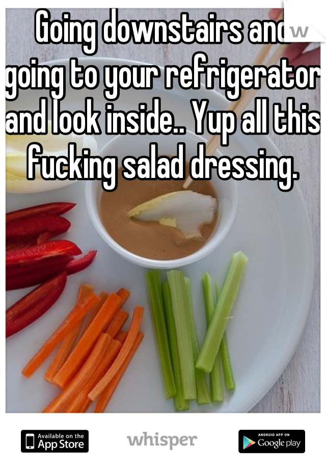 Going downstairs and going to your refrigerator and look inside.. Yup all this fucking salad dressing.