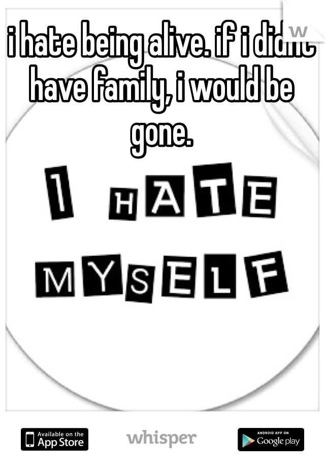 i hate being alive. if i didnt have family, i would be gone. 