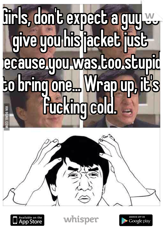Girls, don't expect a guy to give you his jacket just because you was too stupid to bring one... Wrap up, it's fucking cold.