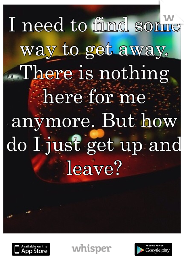 I need to find some way to get away. There is nothing here for me anymore. But how do I just get up and leave?