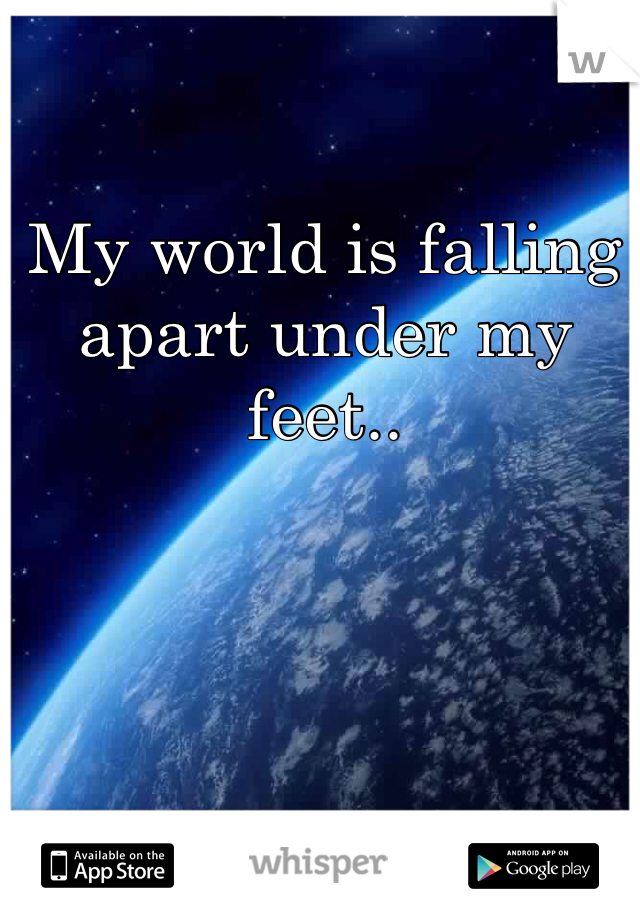 My world is falling apart under my feet..