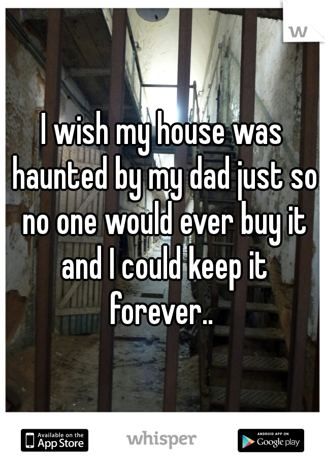 I wish my house was haunted by my dad just so no one would ever buy it and I could keep it forever.. 