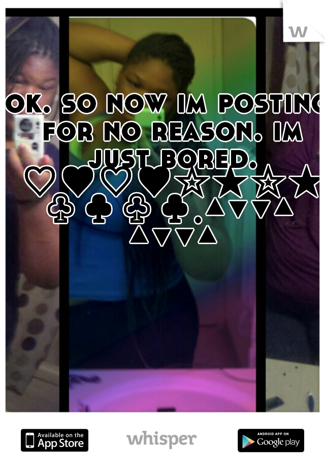 ok. so now im posting for no reason. im just bored. ♡♥♡♥☆★☆★♧♣♧♣.▲▼▼▲ ▲▼▼▲