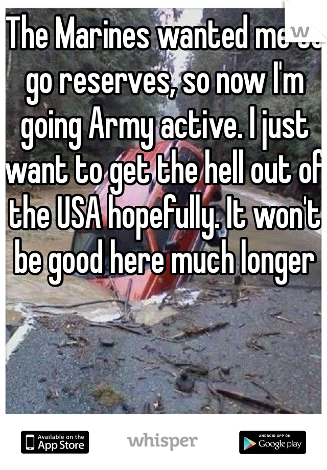 The Marines wanted me to go reserves, so now I'm going Army active. I just want to get the hell out of the USA hopefully. It won't be good here much longer 