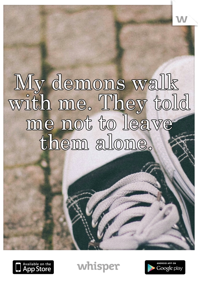 My demons walk with me. They told me not to leave them alone. 
