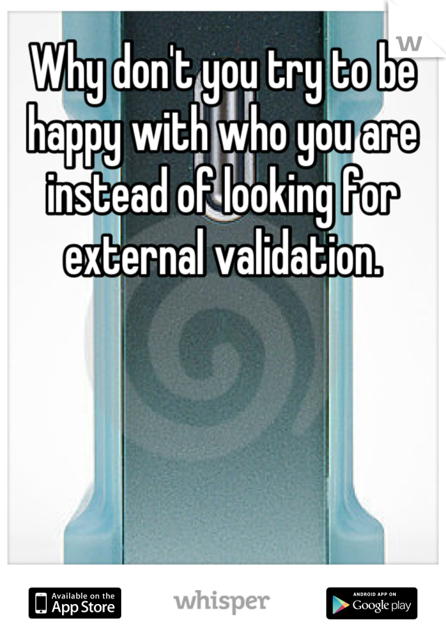 Why don't you try to be happy with who you are instead of looking for external validation.