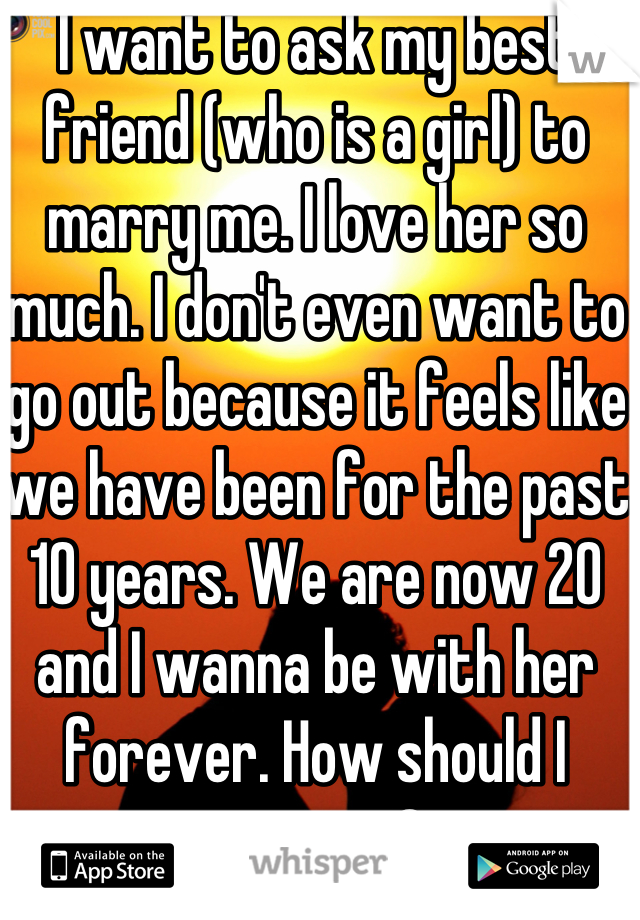 I want to ask my best friend (who is a girl) to marry me. I love her so much. I don't even want to go out because it feels like we have been for the past 10 years. We are now 20 and I wanna be with her forever. How should I propose?