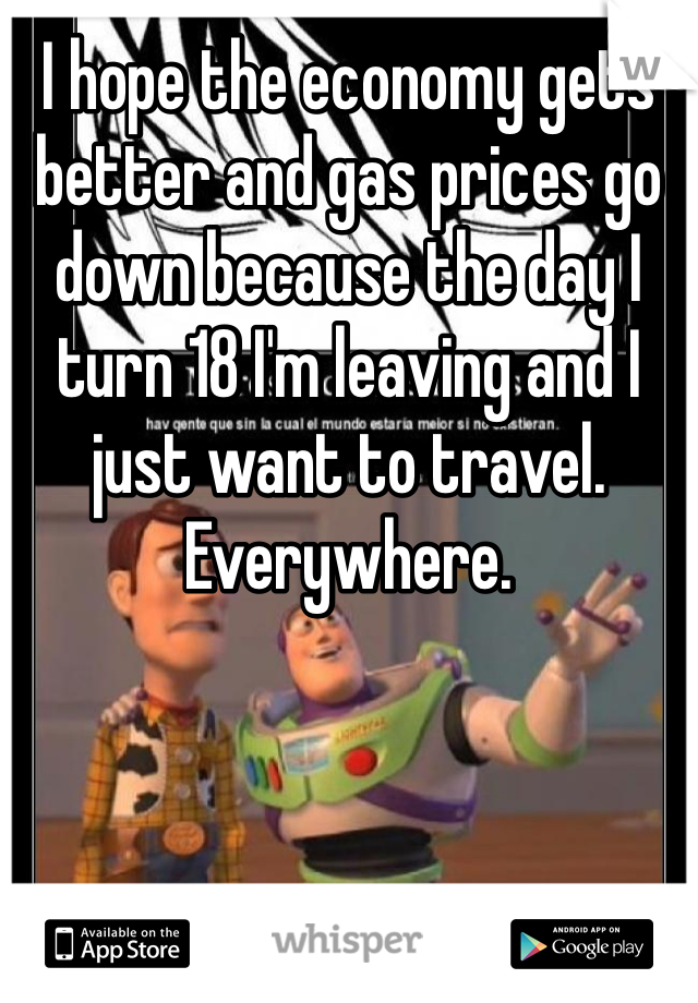 I hope the economy gets better and gas prices go down because the day I turn 18 I'm leaving and I just want to travel. Everywhere. 