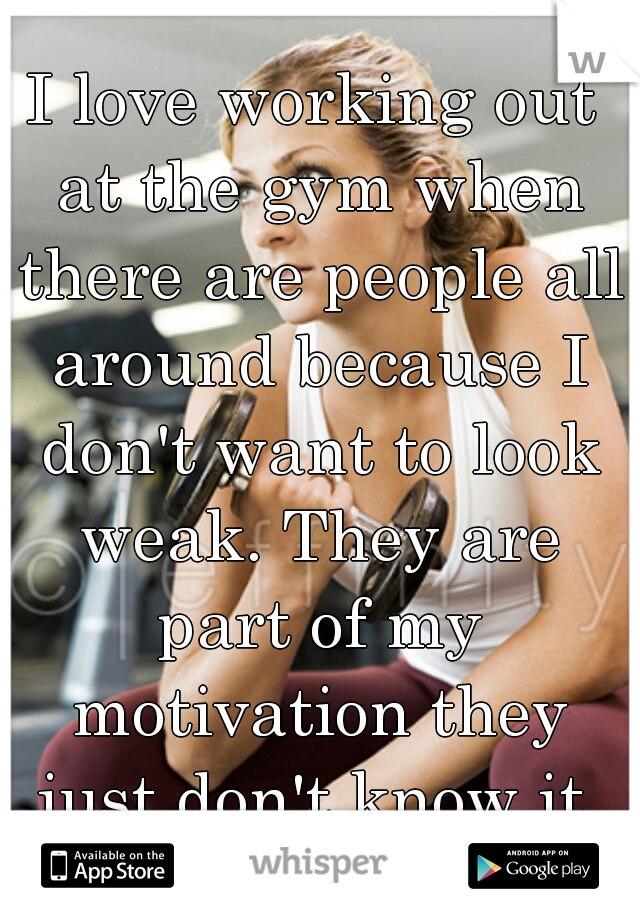 I love working out at the gym when there are people all around because I don't want to look weak. They are part of my motivation they just don't know it.