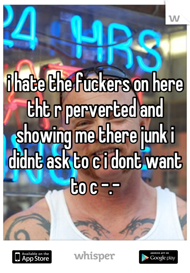 i hate the fuckers on here tht r perverted and showing me there junk i didnt ask to c i dont want to c -.-