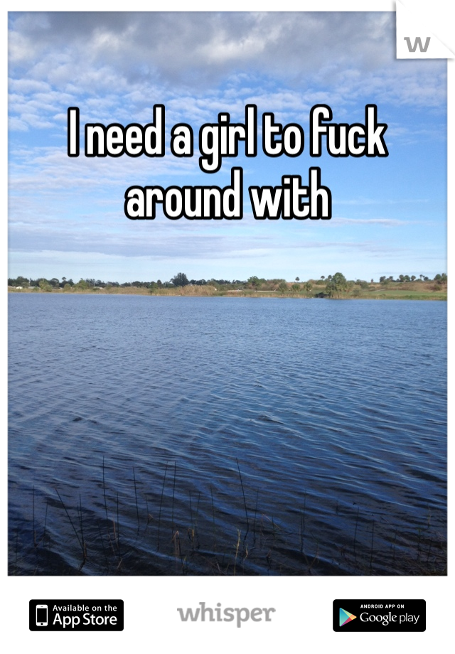 I need a girl to fuck around with