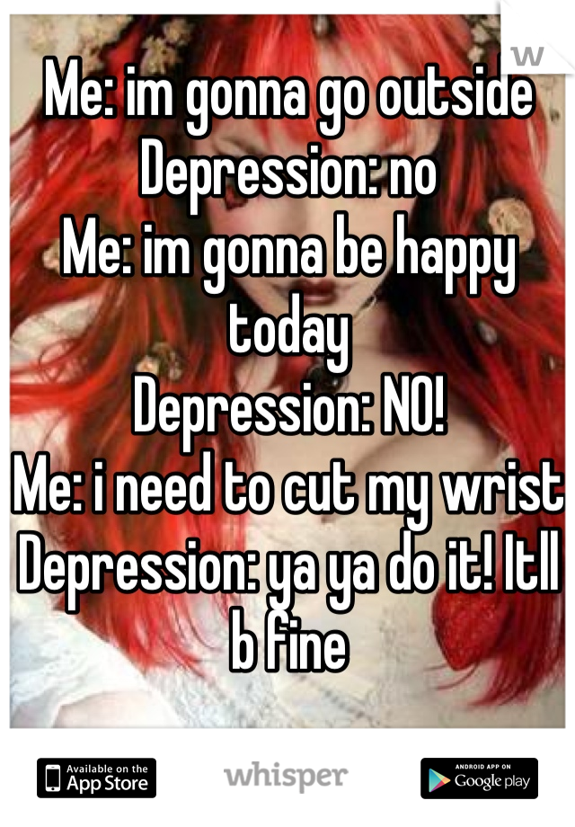 Me: im gonna go outside
Depression: no
Me: im gonna be happy today
Depression: NO!
Me: i need to cut my wrist
Depression: ya ya do it! Itll b fine