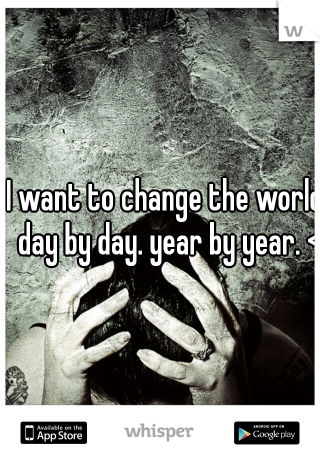 I want to change the world, day by day. year by year. <3