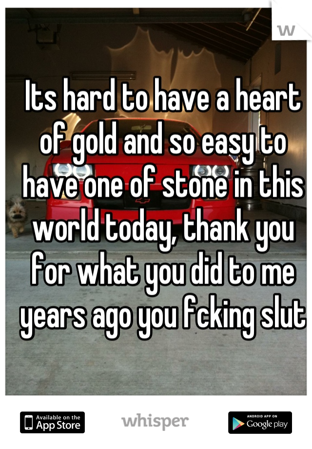 Its hard to have a heart of gold and so easy to have one of stone in this world today, thank you for what you did to me years ago you fcking slut