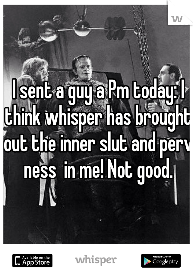 I sent a guy a Pm today: I think whisper has brought out the inner slut and perv ness  in me! Not good. 