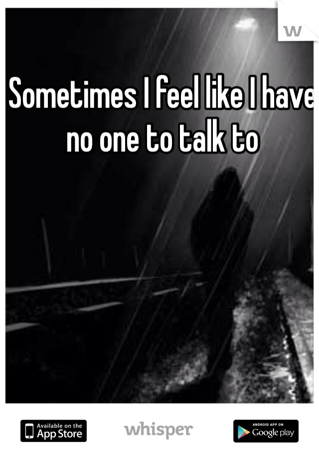 Sometimes I feel like I have no one to talk to