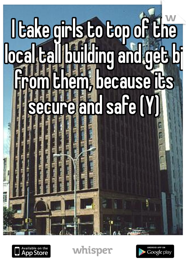I take girls to top of the local tall building and get bj from them, because its secure and safe (Y)