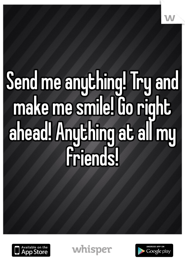 Send me anything! Try and make me smile! Go right ahead! Anything at all my friends!