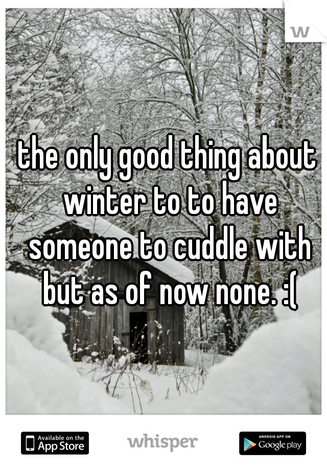 the only good thing about winter to to have someone to cuddle with but as of now none. :(