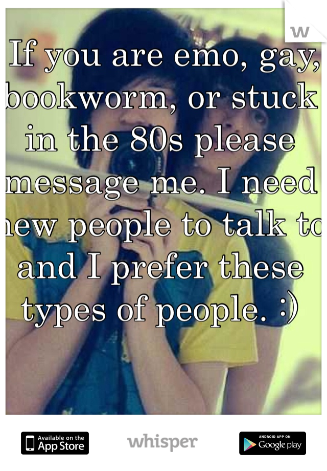  If you are emo, gay, bookworm, or stuck in the 80s please message me. I need new people to talk to and I prefer these types of people. :)